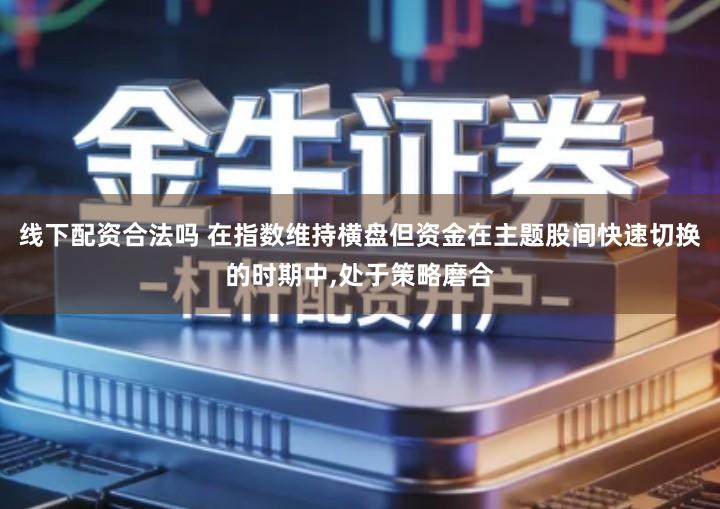 线下配资合法吗 在指数维持横盘但资金在主题股间快速切换的时期中,处于策略磨合