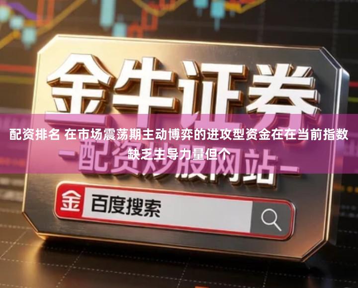 配资排名 在市场震荡期主动博弈的进攻型资金在在当前指数缺乏主导力量但个