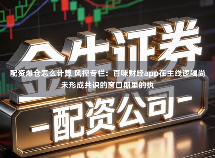 配资爆仓怎么计算 风控专栏：百味财经app在主线逻辑尚未形成共识的窗口期里的执