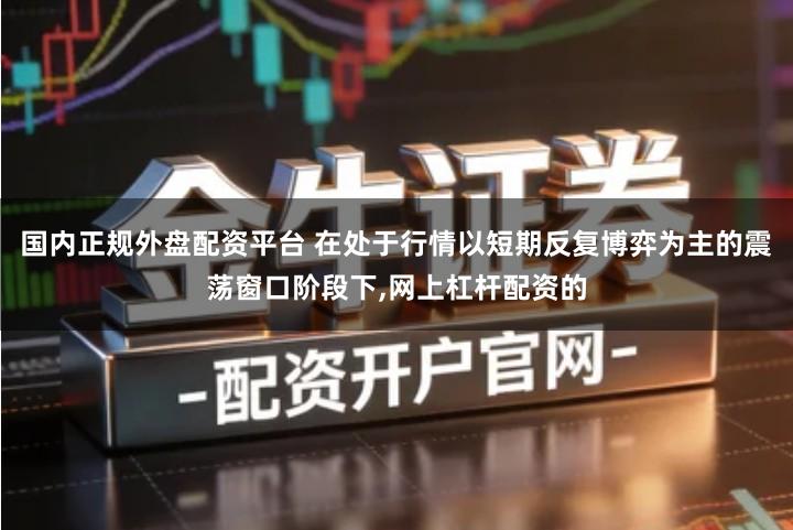 国内正规外盘配资平台 在处于行情以短期反复博弈为主的震荡窗口阶段下,网上杠杆配资的