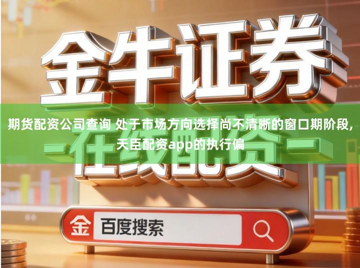 期货配资公司查询 处于市场方向选择尚不清晰的窗口期阶段,天臣配资app的执行偏