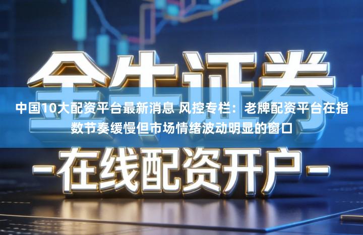 中国10大配资平台最新消息 风控专栏:老牌配资平台在指数节奏缓慢但市场情绪波动明显的窗口