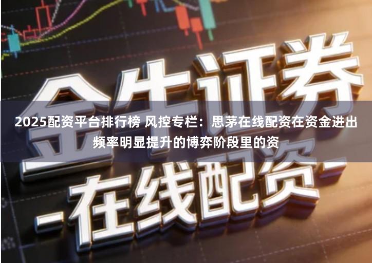 2025配资平台排行榜 风控专栏：思茅在线配资在资金进出频率明显提升的博弈阶段里的资