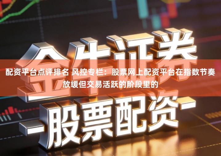 配资平台点评排名 风控专栏：股票网上配资平台在指数节奏放缓但交易活跃的阶段里的