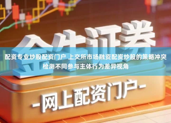 配资专业炒股配资门户 上交所市场融资配资炒股的策略冲突检测不同参与主体行为差异视角