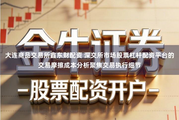 大连商品交易所鑫东财配资 深交所市场股票杠杆配资平台的交易摩擦成本分析聚焦交易执行细节