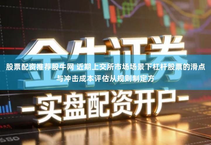 股票配资推荐股牛网 近期上交所市场场景下杠杆股票的滑点与冲击成本评估从规则制定方