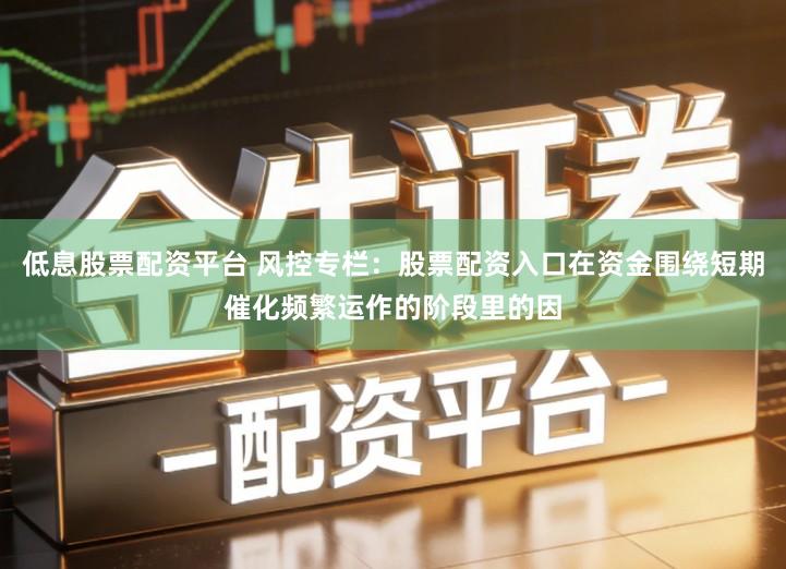 低息股票配资平台 风控专栏：股票配资入口在资金围绕短期催化频繁运作的阶段里的因